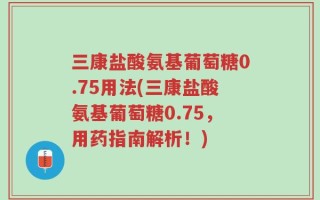 三康盐酸氨基葡萄糖0.75用法(三康盐酸氨基葡萄糖0.75，用药指南解析！)