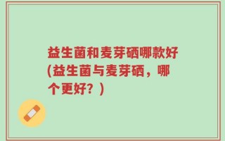 益生菌和麦芽硒哪款好(益生菌与麦芽硒，哪个更好？)