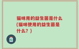 猫咪用的益生菌是什么(猫咪使用的益生菌是什么？)
