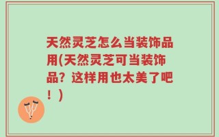 天然灵芝怎么当装饰品用(天然灵芝可当装饰品？这样用也太美了吧！)