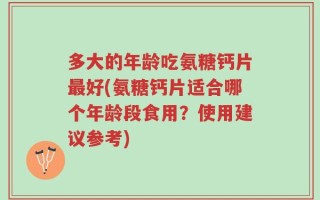 多大的年龄吃氨糖钙片最好(氨糖钙片适合哪个年龄段食用？使用建议参考)