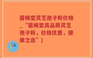 菌稀堂灵芝孢子粉价格_“菌稀堂高品质灵芝孢子粉，价格优惠，健康之选”)
