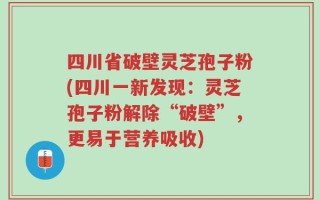 四川省破壁灵芝孢子粉(四川一新发现：灵芝孢子粉解除“破壁”，更易于营养吸收)