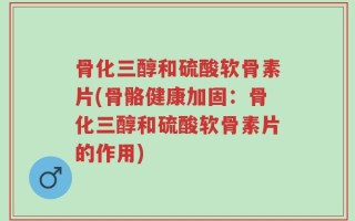 骨化三醇和硫酸软骨素片(骨骼健康加固：骨化三醇和硫酸软骨素片的作用)