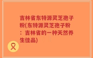 吉林省东特源灵芝孢子粉(东特源灵芝孢子粉：吉林省的一种天然养生佳品)