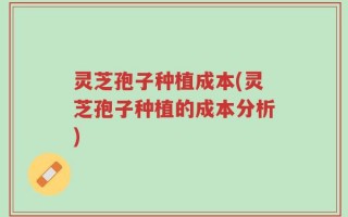 灵芝孢子种植成本(灵芝孢子种植的成本分析)