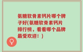 氨糖软骨素钙片哪个牌子好(氨糖软骨素钙片排行榜，看看哪个品牌最受欢迎！)