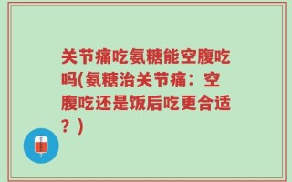 关节痛吃氨糖能空腹吃吗(氨糖治关节痛：空腹吃还是饭后吃更合适？)