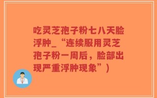 吃灵芝孢子粉七八天脸浮肿_“连续服用灵芝孢子粉一周后，脸部出现严重浮肿现象”)