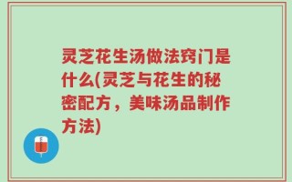 灵芝花生汤做法窍门是什么(灵芝与花生的秘密配方，美味汤品制作方法)