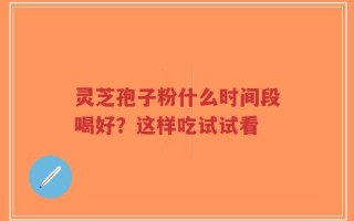 灵芝孢子粉什么时间段喝好？这样吃试试看