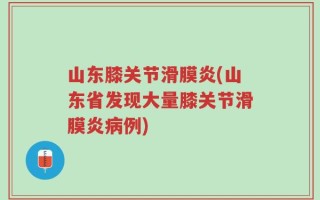 山东膝关节滑膜炎(山东省发现大量膝关节滑膜炎病例)