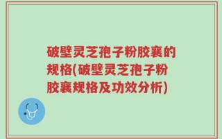 破壁灵芝孢子粉胶襄的规格(破壁灵芝孢子粉胶襄规格及功效分析)