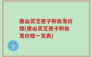 唐山灵芝孢子粉批发价格(唐山灵芝孢子粉批发价格一览表)