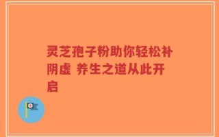 灵芝孢子粉助你轻松补阴虚 养生之道从此开启