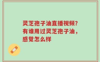 灵芝孢子油直播视频？有谁用过灵芝孢子油，感觉怎么样