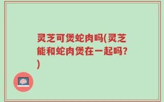 灵芝可煲蛇肉吗(灵芝能和蛇肉煲在一起吗？)