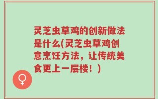 灵芝虫草鸡的创新做法是什么(灵芝虫草鸡创意烹饪方法，让传统美食更上一层楼！)