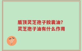盾顶灵芝孢子胶囊油？灵芝孢子油有什么作用