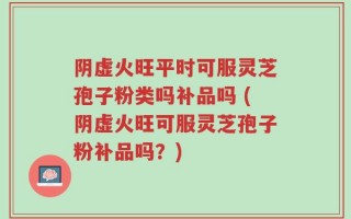 阴虚火旺平时可服灵芝孢子粉类吗补品吗 (阴虚火旺可服灵芝孢子粉补品吗？)