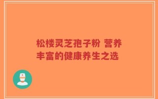 松楼灵芝孢子粉 营养丰富的健康养生之选