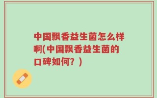 中国飘香益生菌怎么样啊(中国飘香益生菌的口碑如何？)