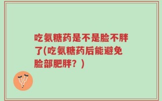 吃氨糖药是不是脸不胖了(吃氨糖药后能避免脸部肥胖？)