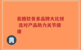 氨糖软骨素品牌大比拼 选对产品助力关节健康
