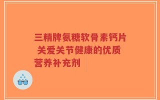 三精牌氨糖软骨素钙片 关爱关节健康的优质营养补充剂