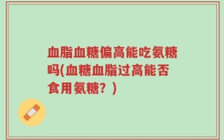 血脂血糖偏高能吃氨糖吗(血糖血脂过高能否食用氨糖？)