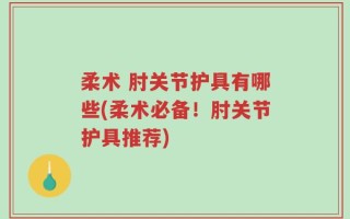 柔术 肘关节护具有哪些(柔术必备！肘关节护具推荐)