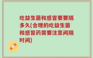 吃益生菌和感冒要要隔多久(合理的吃益生菌和感冒药需要注意间隔时间)