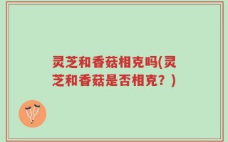 灵芝和香菇相克吗(灵芝和香菇是否相克？)