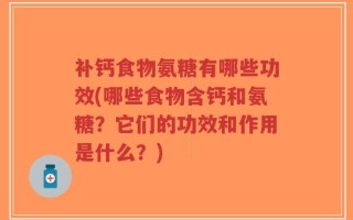 补钙食物氨糖有哪些功效(哪些食物含钙和氨糖？它们的功效和作用是什么？)