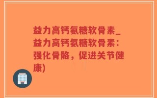 益力高钙氨糖软骨素_益力高钙氨糖软骨素：强化骨骼，促进关节健康)