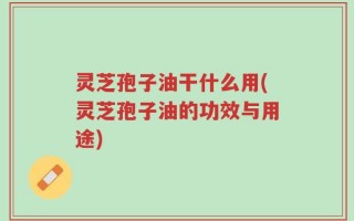 灵芝孢子油干什么用(灵芝孢子油的功效与用途)