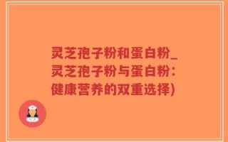 灵芝孢子粉和蛋白粉_灵芝孢子粉与蛋白粉：健康营养的双重选择)