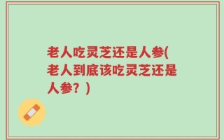 老人吃灵芝还是人参(老人到底该吃灵芝还是人参？)