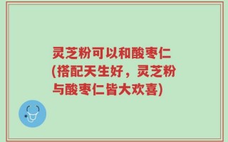 灵芝粉可以和酸枣仁 (搭配天生好，灵芝粉与酸枣仁皆大欢喜)