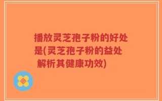 播放灵芝孢子粉的好处是(灵芝孢子粉的益处 解析其健康功效)