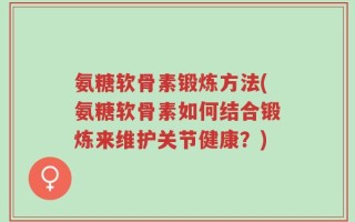 氨糖软骨素锻炼方法(氨糖软骨素如何结合锻炼来维护关节健康？)