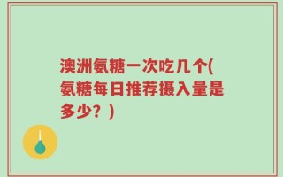 澳洲氨糖一次吃几个(氨糖每日推荐摄入量是多少？)