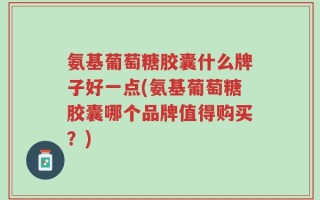 氨基葡萄糖胶囊什么牌子好一点(氨基葡萄糖胶囊哪个品牌值得购买？)