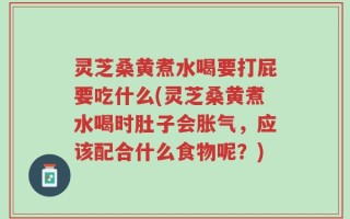 灵芝桑黄煮水喝要打屁要吃什么(灵芝桑黄煮水喝时肚子会胀气，应该配合什么食物呢？)