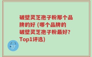 破壁灵芝孢子粉那个品牌的好 (哪个品牌的破壁灵芝孢子粉最好？Top1评选)