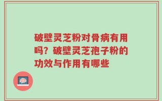 破壁灵芝粉对骨病有用吗？破壁灵芝孢子粉的功效与作用有哪些