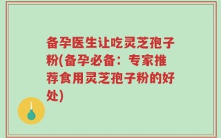 备孕医生让吃灵芝孢子粉(备孕必备：专家推荐食用灵芝孢子粉的好处)