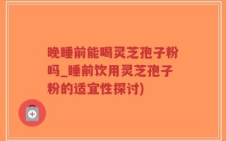 晚睡前能喝灵芝孢子粉吗_睡前饮用灵芝孢子粉的适宜性探讨)