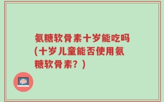 氨糖软骨素十岁能吃吗(十岁儿童能否使用氨糖软骨素？)