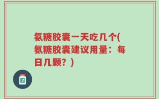 氨糖胶囊一天吃几个(氨糖胶囊建议用量：每日几颗？)
